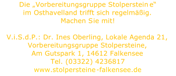 Die   Vorbereitungsgruppe Stolperstein e   im  Osthavelland trifft sich regelmig.   Machen S i e mit!     V.i.S.d.P.: Dr. Ines Oberling, Lokale Agenda 21,  Vorb ereitungsgruppe Stolpersteine,    Am Gutspark 1, 14612 Falkensee    Tel.  ( 03322 )  4236817     www.stolpersteine - falkensee.de